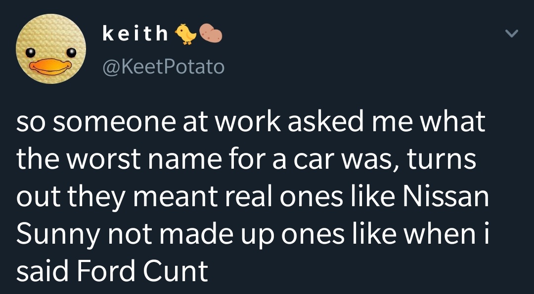 keith so someone at work asked me what the worst name for a car was, turns out they meant real ones Nissan Sunny not made up ones when i said Ford Cunt