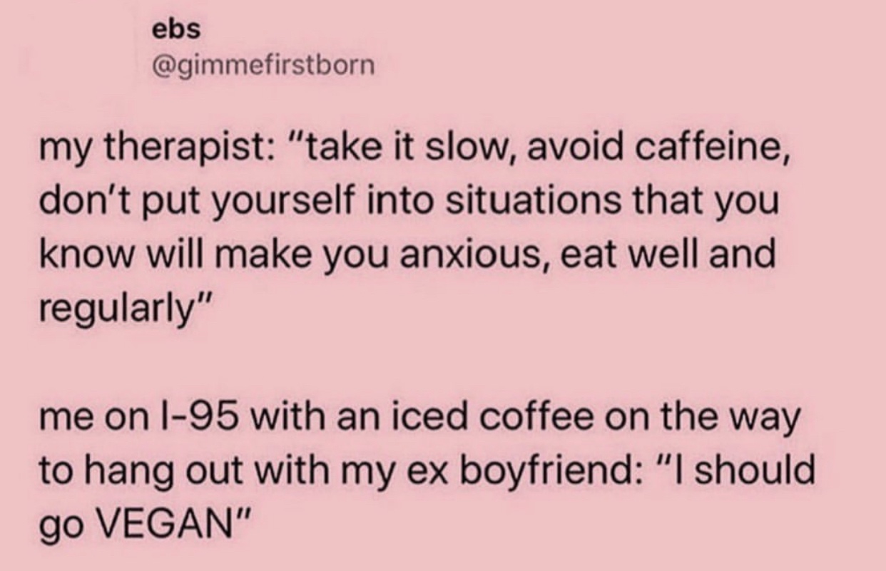 wanna be the girl - ebs my therapist "take it slow, avoid caffeine, don't put yourself into situations that you know will make you anxious, eat well and regularly" me on 195 with an iced coffee on the way to hang out with my ex boyfriend "I should go Vega