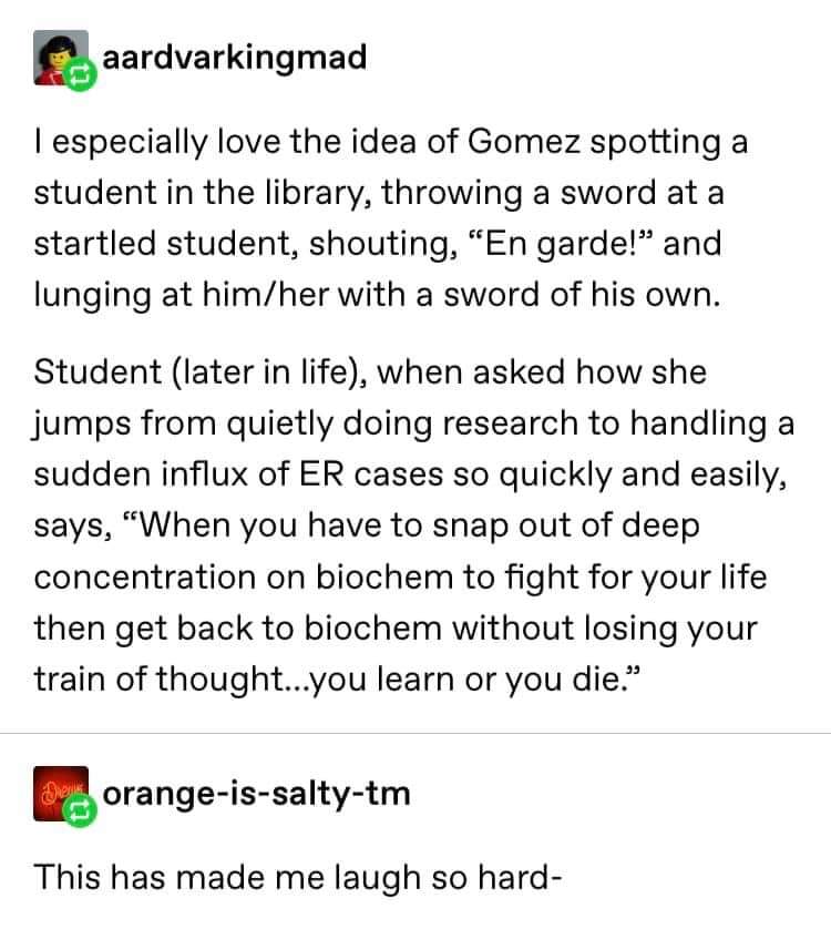 document - aardvarkingmad Tespecially love the idea of Gomez spotting a student in the library, throwing a sword at a startled student, shouting, En garde!" and lunging at himher with a sword of his own. Student later in life, when asked how she jumps fro