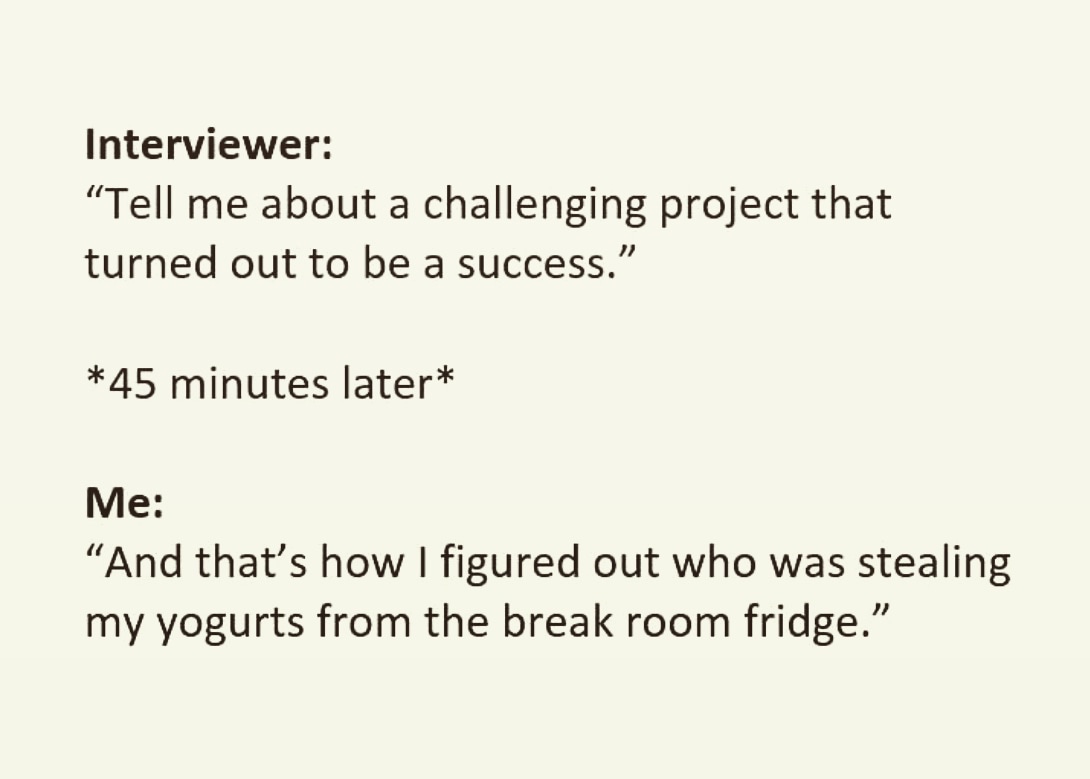 document - Interviewer Tell me about a challenging project that turned out to be a success." 45 minutes later Me And that's how I figured out who was stealing my yogurts from the break room fridge."