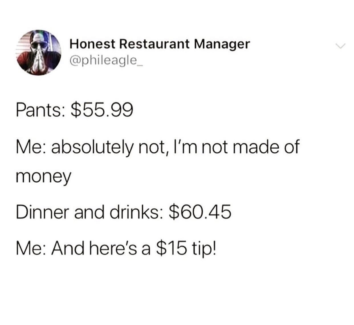 angle - Honest Restaurant Manager Pants $55.99 Me absolutely not, I'm not made of money Dinner and drinks $60.45 Me And here's a $15 tip!
