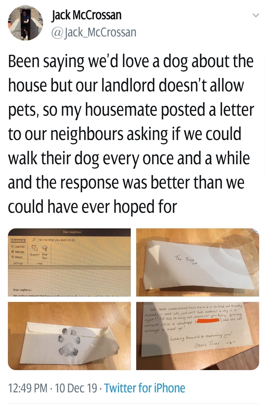angle - Jack McCrossan Been saying we'd love a dog about the house but our landlord doesn't allow pets, so my housemate posted a letter to our neighbours asking if we could walk their dog every once and a while and the response was better than we could ha