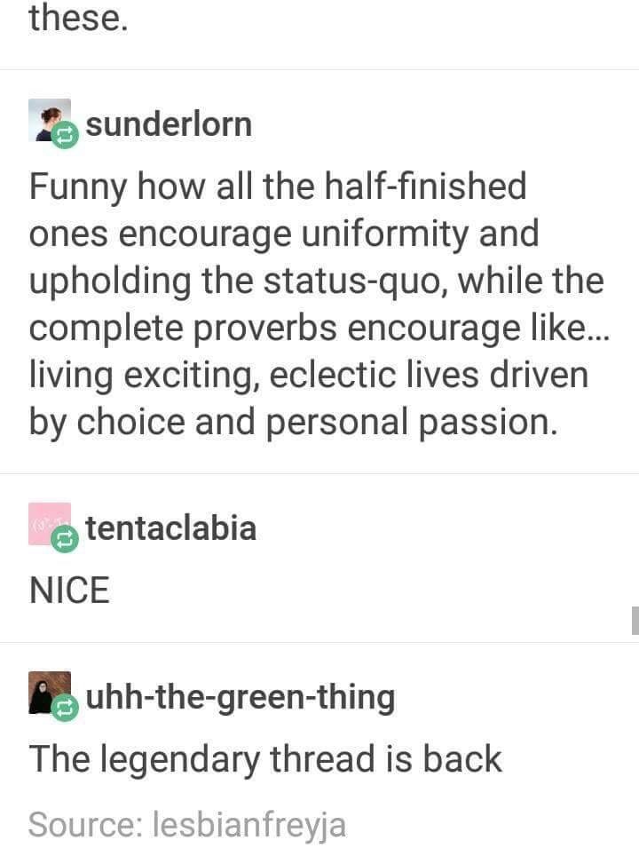 you come into my chilis - these. sunderlorn Funny how all the halffinished ones encourage uniformity and upholding the statusquo, while the complete proverbs encourage ... living exciting, eclectic lives driven by choice and personal passion. tentaclabia 