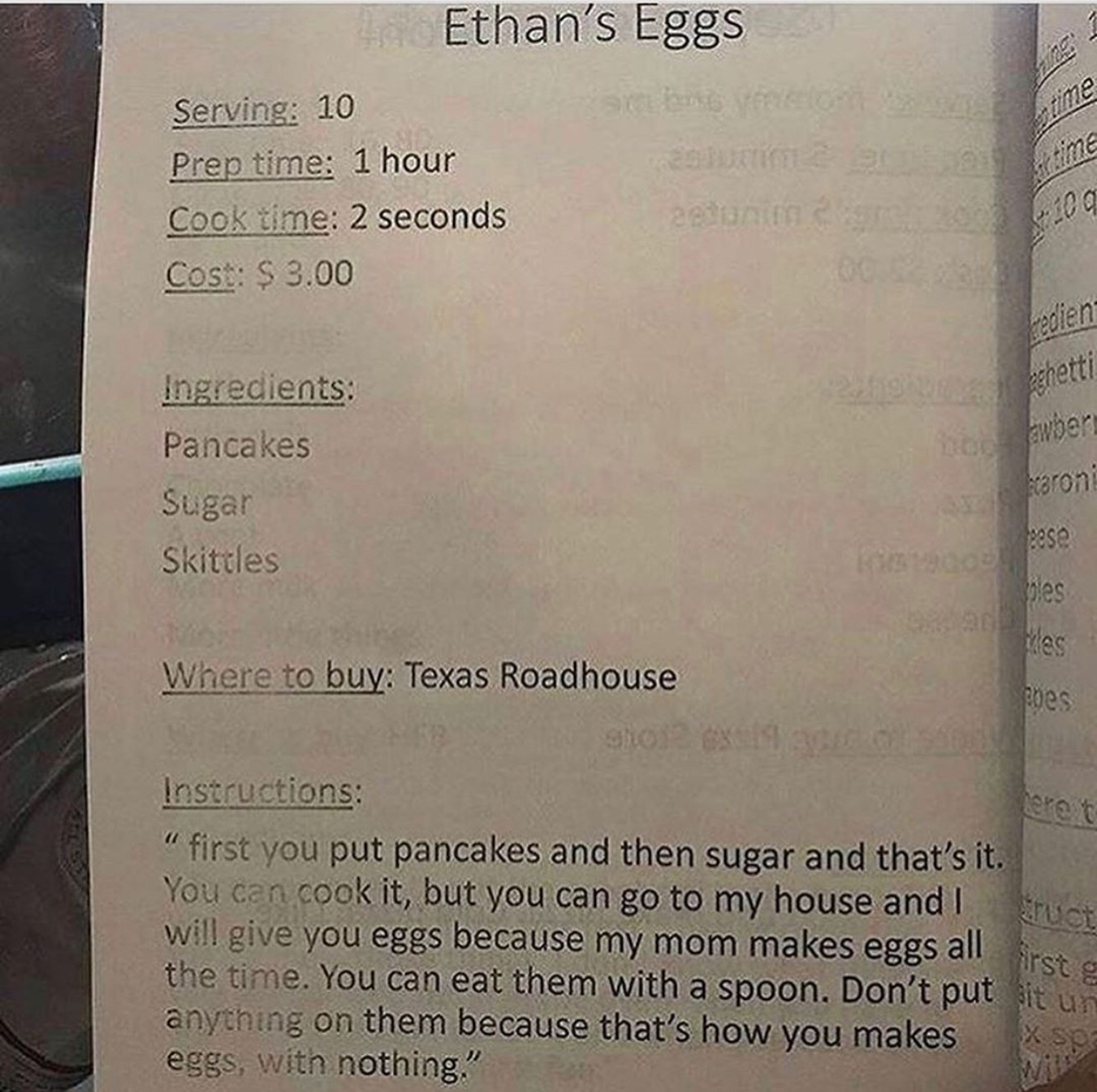 document - Ethan's Eggs Serving 10 Prep time 1 hour Cook time 2 seconds Cost $3.00 Bezani 6200 00 redien V aghetti Ingredients Pancakes Sugar Skittles baroni Where to buy Texas Roadhouse enes Instructions first you put pancakes and then sugar and that's i