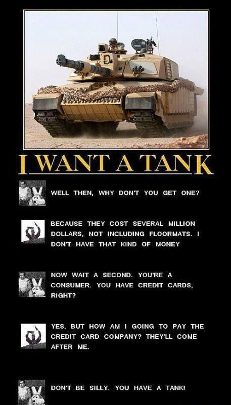 don t be silly you have a tank - I Want A Tank Well Then, Why Dont You Get One? Because They Cost Several Million Dollars, Not Including Floormats. I Dont Have That Kind Of Money Now Wait A Second. You'Re A Consumer. You Have Credit Cards, Right? Yes, But