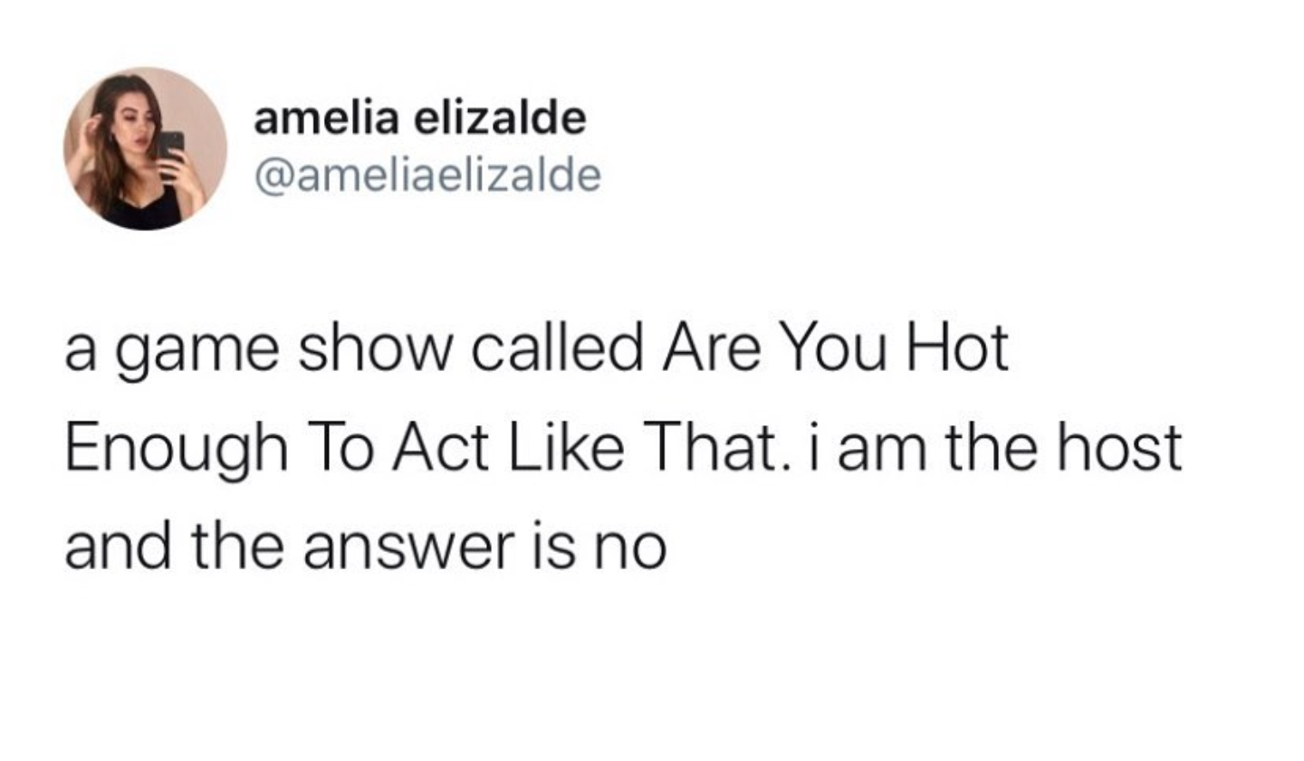do you ever get pre annoyed - amelia elizalde a game show called Are You Hot Enough To Act That. i am the host and the answer is no