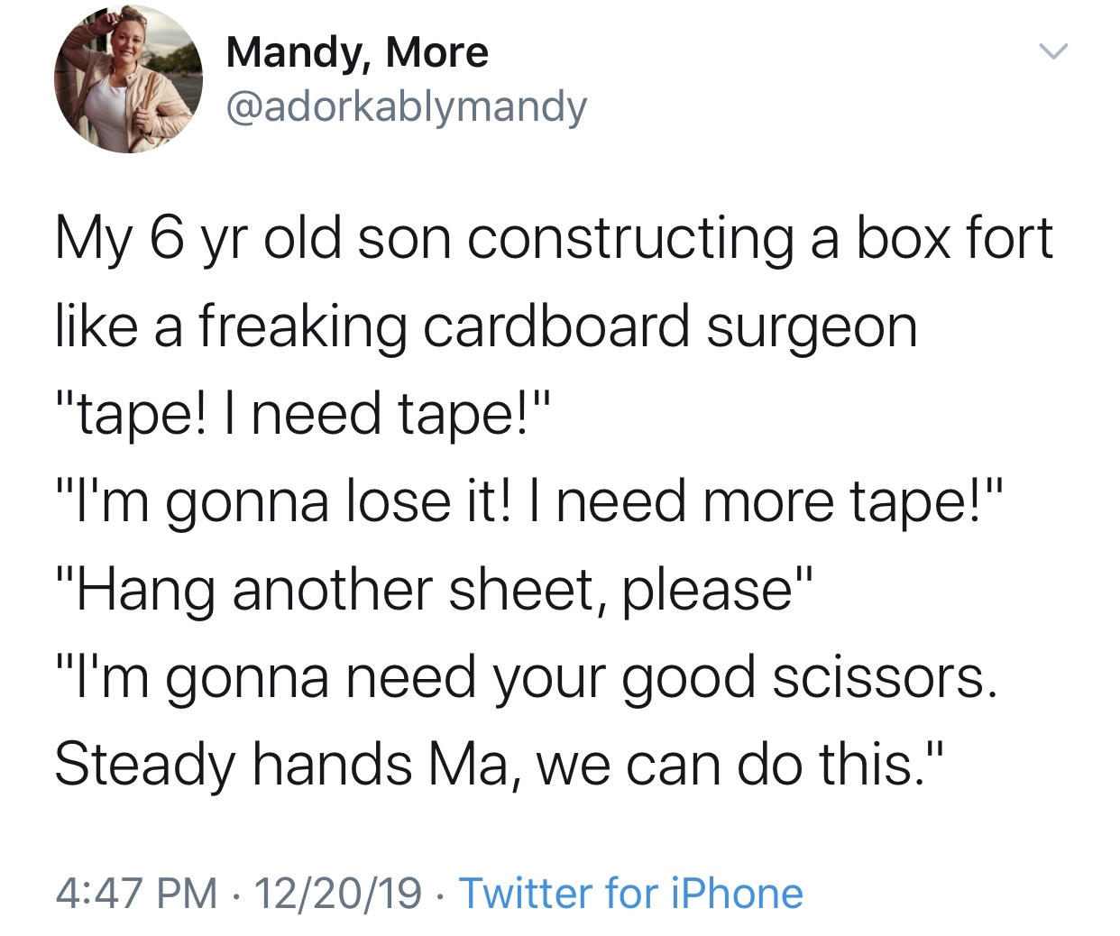 angle - Mandy, More My 6 yr old son constructing a box fort a freaking cardboard surgeon "tape! I need tape!" "I'm gonna lose it! I need more tape!" "Hang another sheet, please" "I'm gonna need your good scissors. Steady hands Ma, we can do this." 122019 