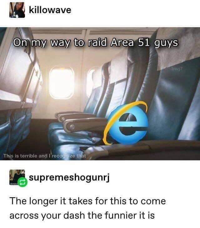 internet explorer on way to raid area 51 - killowave On my way to raid Area 51 guys This is terrible and I recognize that supremeshogunrj The longer it takes for this to come across your dash the funnier it is