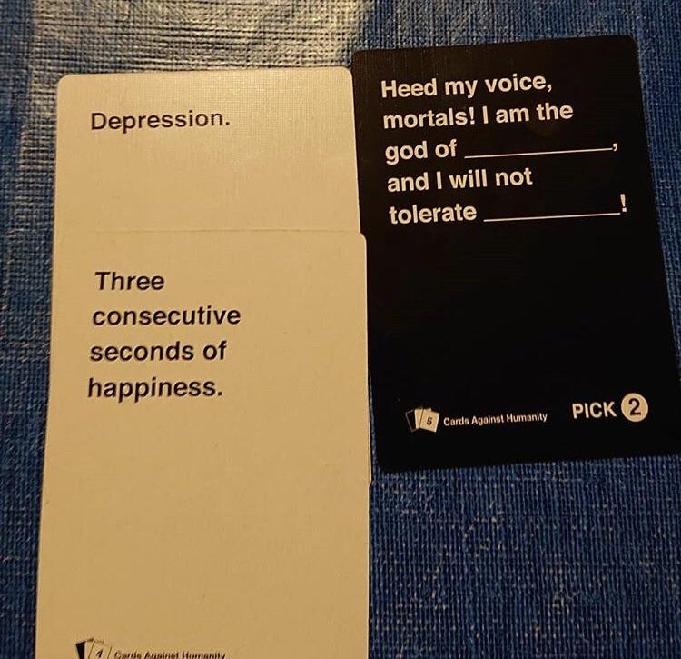 book - Depression. Heed my voice, mortals! I am the god of. and I will not tolerate Three consecutive seconds of happiness. Pick 2 Cards Against Humanity W Hite 1 went menit