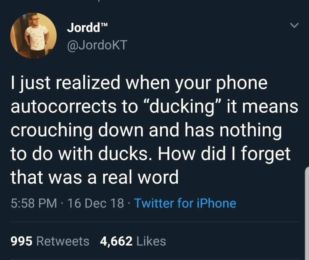 Jordd I just realized when your phone autocorrects to ducking" it means crouching down and has nothing to do with ducks. How did I forget that was a real word 16 Dec 18. Twitter for iPhone 995 4,662