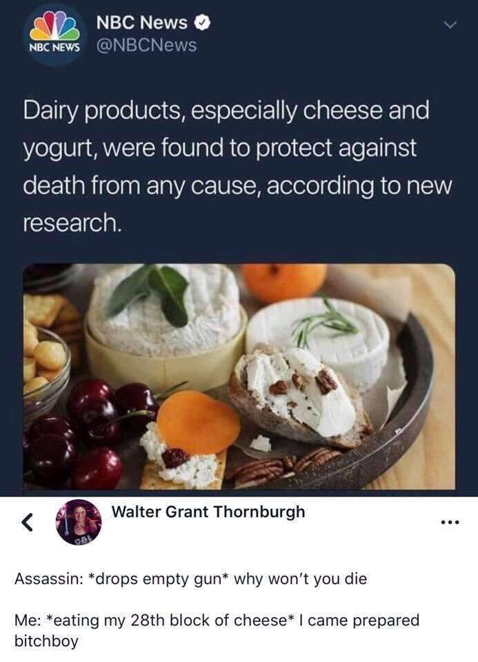 came prepared bitchboy cheese - Nbc News Nbc News Dairy products, especially cheese and yogurt, were found to protect against death from any cause, according to new research. Walter Grant Thornburgh Assassin drops empty gun why won't you die Me eating my 