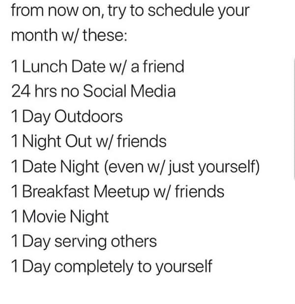 policies and guidelines - from now on, try to schedule your month w these 1 Lunch Date w a friend 24 hrs no Social Media 1 Day Outdoors 1 Night Out w friends 1 Date Night even w just yourself 1 Breakfast Meetup w friends 1 Movie Night 1 Day serving others