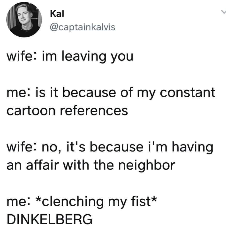 angle - kal wife im leaving you me is it because of my constant cartoon references wife no, it's because i'm having an affair with the neighbor me clenching my fist Dinkelberg