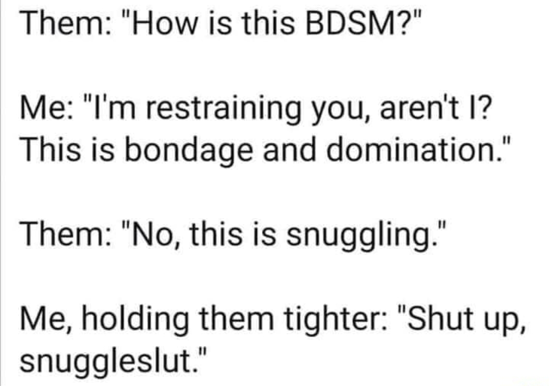 Bank - Them "How is this Bdsm?" Me "I'm restraining you, aren't I? This is bondage and domination." Them "No, this is snuggling." Me, holding them tighter "Shut up, snuggleslut."