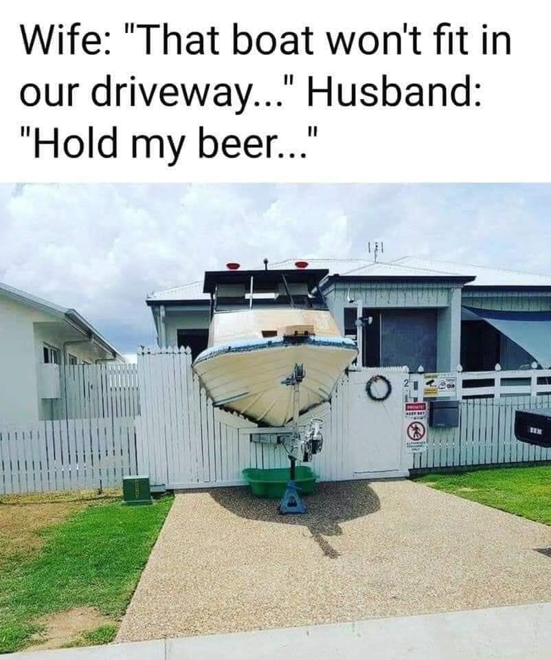 house - Wife "That boat won't fit in our driveway..." Husband "Hold my beer..." 1.