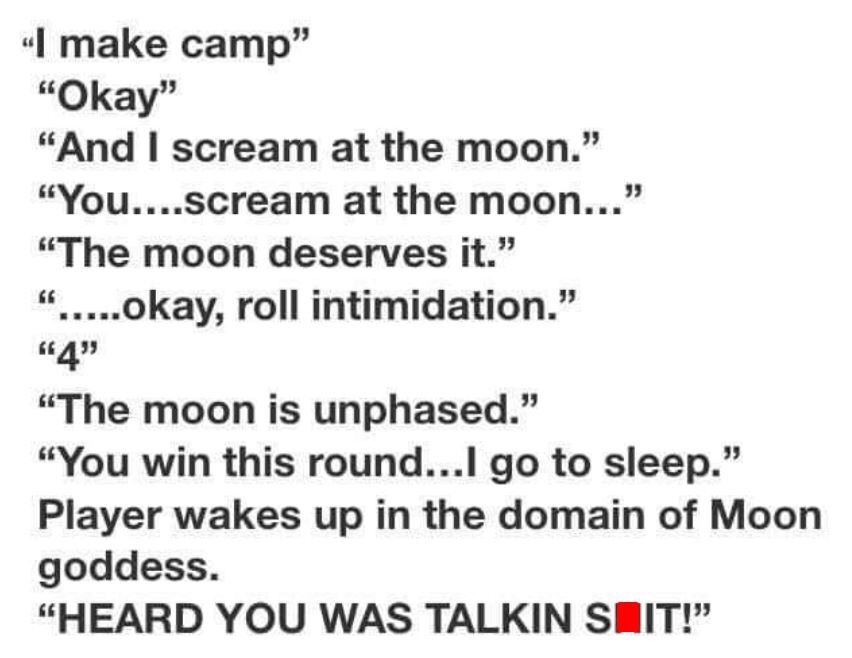 moon talkin shit dnd - I make camp" "Okay" "And I scream at the moon." "You....scream at the moon..." "The moon deserves it." ".....okay, roll intimidation." "4" "The moon is unphased." "You win this round...I go to sleep." Player wakes up in the domain o