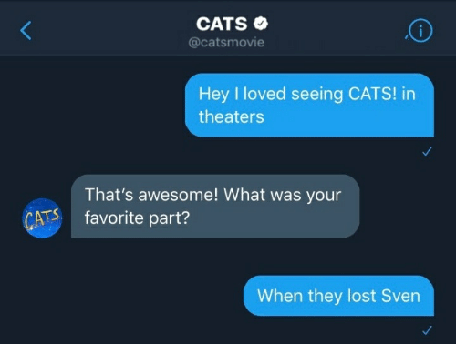 cats - Cats Hey I loved seeing Cats! in theaters That's awesome! What was your favorite part? Cats When they lost Sven