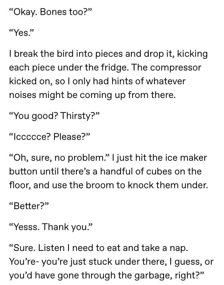 angle - Okay. Bones too?" Yes." I break the bird into pieces and drop it, kicking each piece under the fridge. The compressor kicked on, so I only had hints of whatever noises might be coming up from there. "You good? Thirsty?" "Iccccce? Please?" "Oh, sur