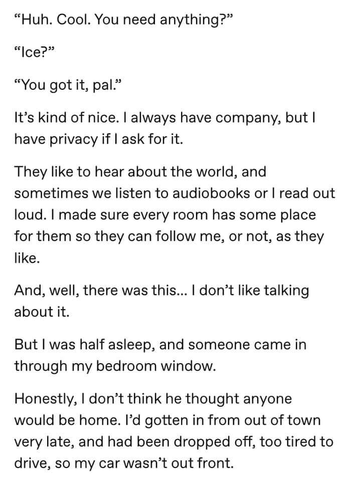 angle - "Huh. Cool. You need anything?" "Ice?" "You got it, pal." It's kind of nice. I always have company, but I have privacy if I ask for it. They to hear about the world, and sometimes we listen to audiobooks or I read out loud. I made sure every room 