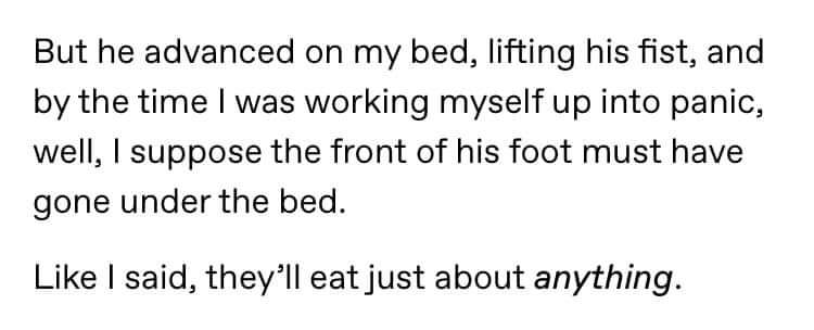 But he advanced on my bed, lifting his fist, and by the time I was working myself up into panic, well, I suppose the front of his foot must have gone under the bed. I said, they'll eat just about anything.