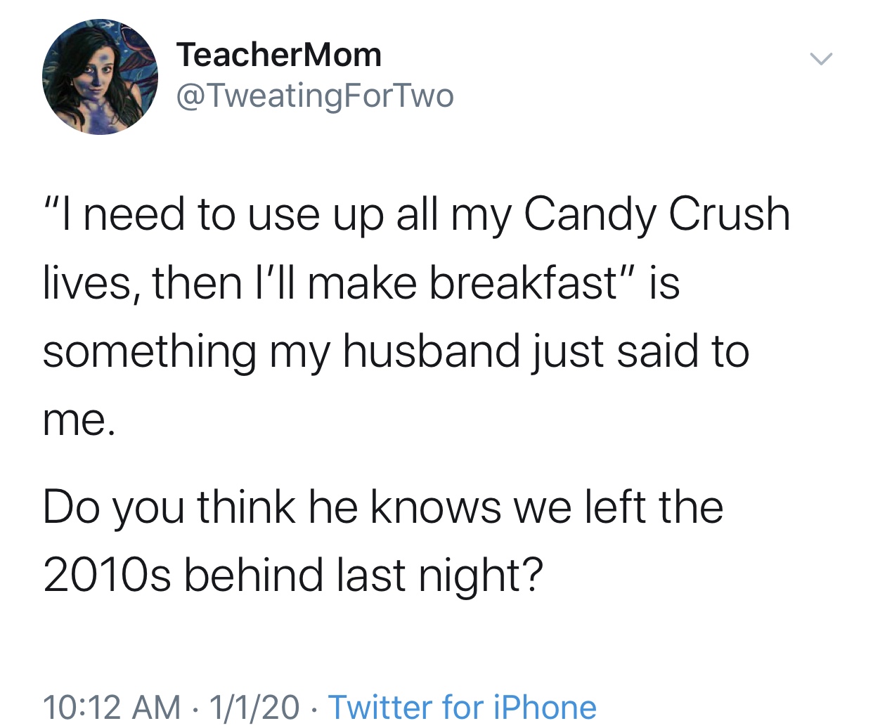 angle - TeacherMom "I need to use up all my Candy Crush lives, then I'll make breakfast" is something my husband just said to me. Do you think he knows we left the 2010s behind last night? 1120 Twitter for iPhone
