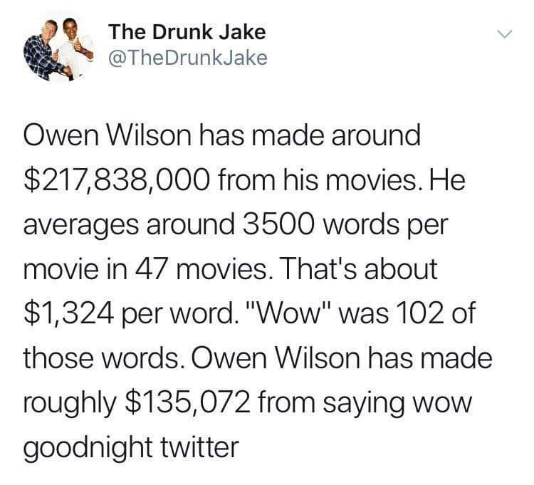 much money does owen wilson make - The Drunk Jake Owen Wilson has made around $217,838,000 from his movies. He averages around 3500 words per movie in 47 movies. That's about $1,324 per word. "Wow" was 102 of those words. Owen Wilson has made roughly $135