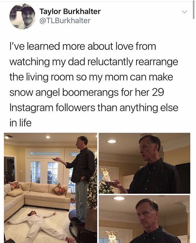 Love - Taylor Burkhalter I've learned more about love from watching my dad reluctantly rearrange the living room so my mom can make snow angel boomerangs for her 29 Instagram ers than anything else in life