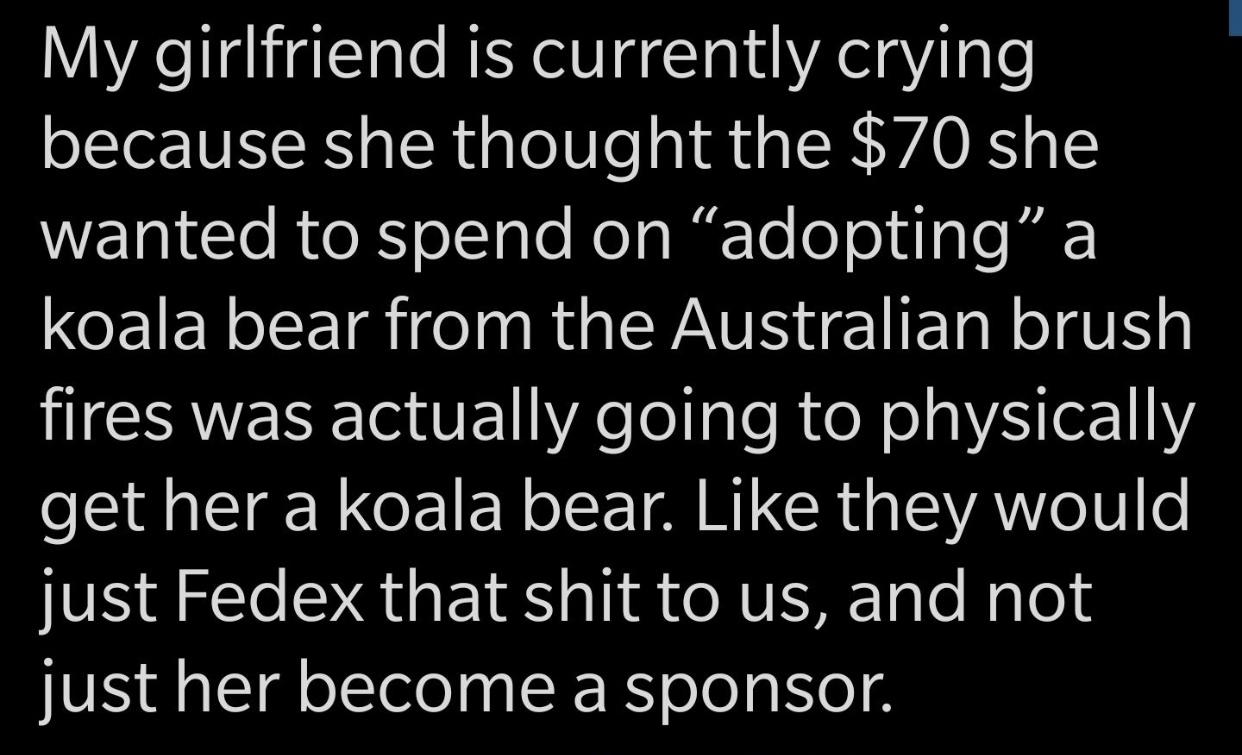 quotes - My girlfriend is currently crying because she thought the $70 she wanted to spend on adopting a koala bear from the Australian brush fires was actually going to physically get her a koala bear. they would just Fedex that shit to us, and not just 