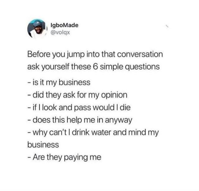 document - IgboMade Before you jump into that conversation ask yourself these 6 simple questions is it my business did they ask for my opinion if I look and pass would I die does this help me in anyway why can't I drink water and mind my business Are they