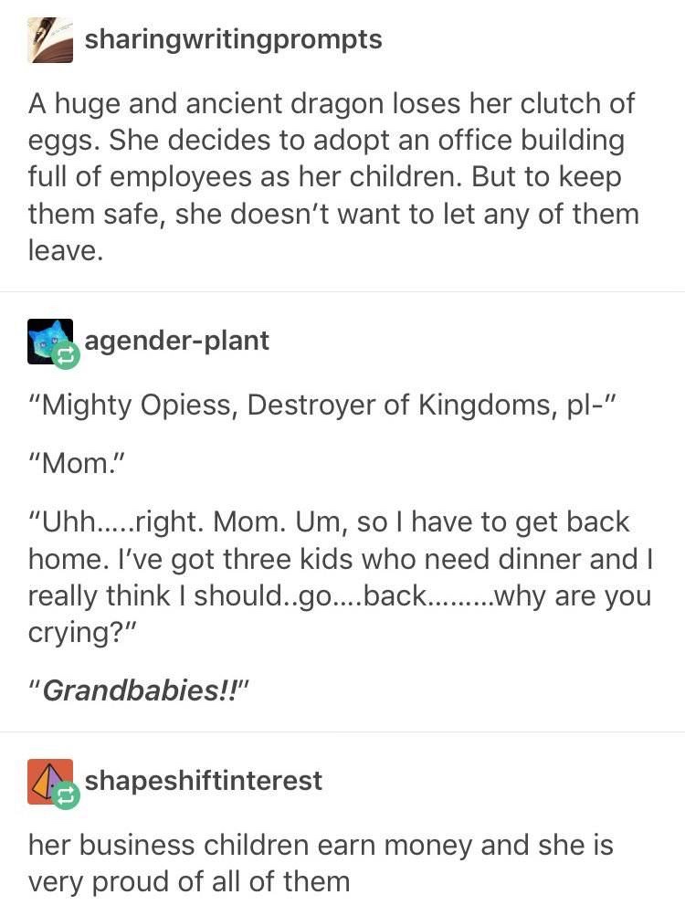 funny writing prompts - sharingwritingprompts A huge and ancient dragon loses her clutch of eggs. She decides to adopt an office building full of employees as her children. But to keep them safe, she doesn't want to let any of them leave. agenderplant "Mi