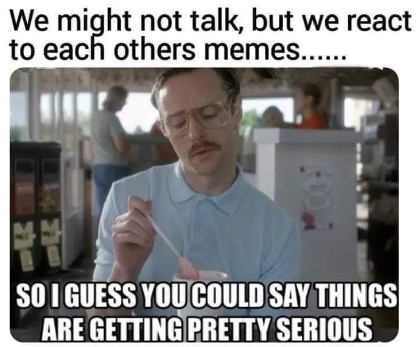 photo caption - We might not talk, but we react to each others memes...... So I Guess You Could Say Things Are Getting Pretty Serious