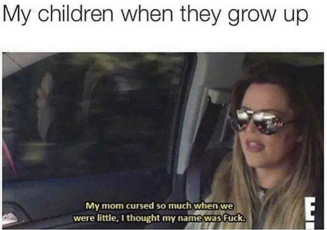 my mom cursed so much i thought my name was fuck - My children when they grow up My mom cursed so much when we were little, I thought my name was fuck.
