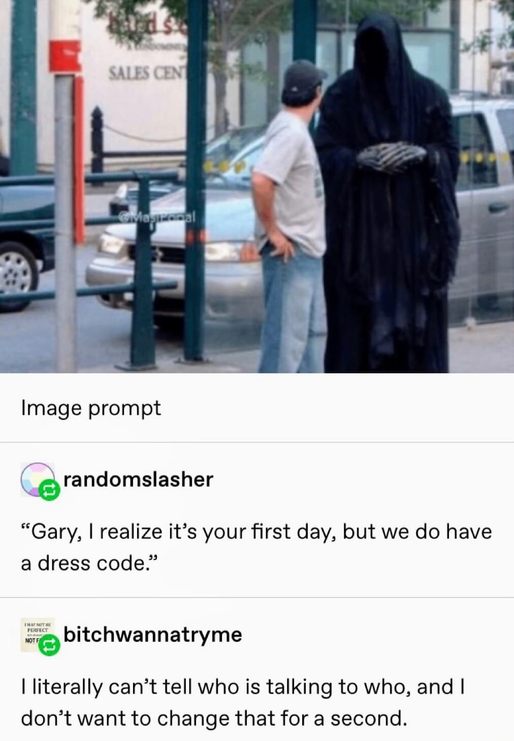 gary i realize it's your first day but we do have a dress code - Sales Cen Cavawal Image prompt Crandomslasher Gary, I realize it's your first day, but we do have a dress code." Inay Neithe hebitchwannatryme I literally can't tell who is talking to who, a