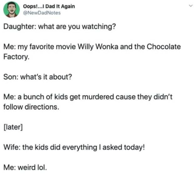 document - Oops!...I Dad It Again Notes Daughter what are you watching? Me my favorite movie Willy Wonka and the Chocolate Factory. Son what's it about? Me a bunch of kids get murdered cause they didn't directions. later Wife the kids did everything I ask