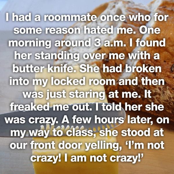 material - I had a roommate once who for some reason hated me. One morning around 3 a.m. I found her standing over me with a butter knife. She had broken into my locked room and then was just staring at me. It freaked me out. I told her she was crazy. A f