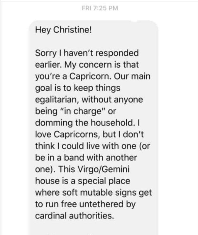 zodiac signs - Fri Hey Christine! Sorry I haven't responded earlier. My concern is that you're a Capricorn. Our main goal is to keep things egalitarian, without anyone being "in charge" or domming the household. I love Capricorns, but I don't think I coul