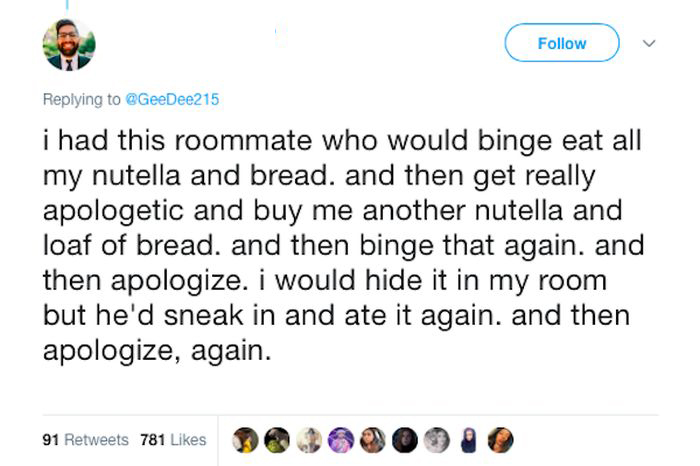 document - i had this roommate who would binge eat all my nutella and bread, and then get really apologetic and buy me another nutella and loaf of bread, and then binge that again. and then apologize. I would hide it in my room but he'd sneak in and ate i