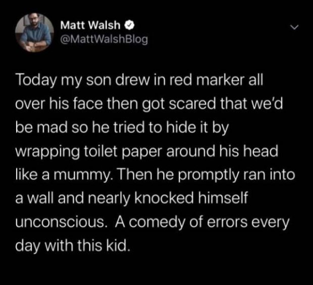 atmosphere - Matt Walsh Today my son drew in red marker all over his face then got scared that we'd be mad so he tried to hide it by wrapping toilet paper around his head a mummy. Then he promptly ran into a wall and nearly knocked himself unconscious. A 