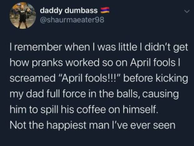 atmosphere - Cl daddy dumbass Tremember when I was little I didn't get how pranks worked so on April fools | screamed "April fools!!!" before kicking my dad full force in the balls, causing him to spill his coffee on himself. Not the happiest man I've eve
