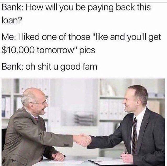 Bank How will you be paying back this loan? Me I d one of those " and you'll get $10,000 tomorrow" pics Bank oh shit u good fam