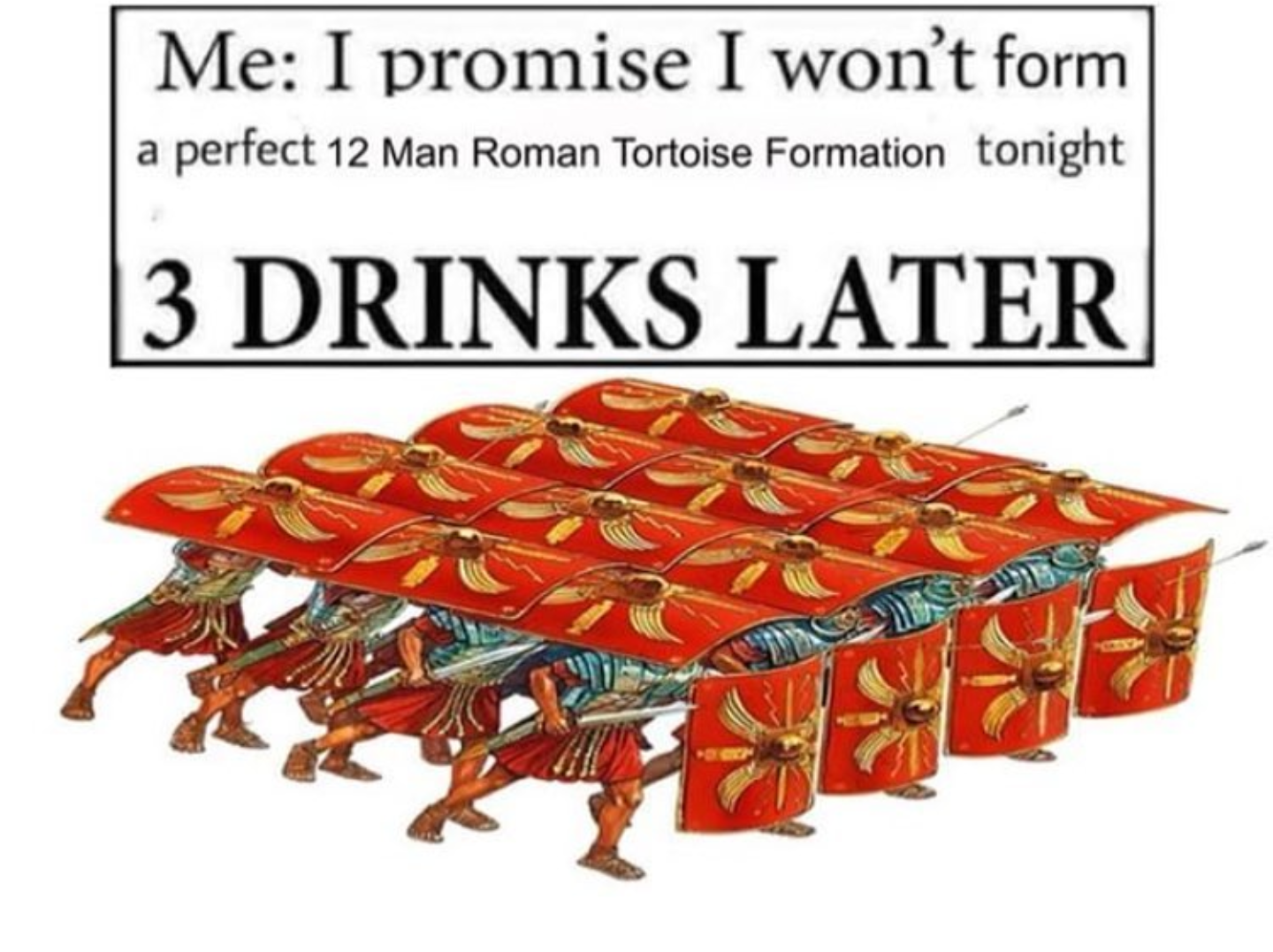 roman tortoise formation - | Me I promise I won't form a perfect 12 Man Roman Tortoise Formation tonight |3 Drinks Later