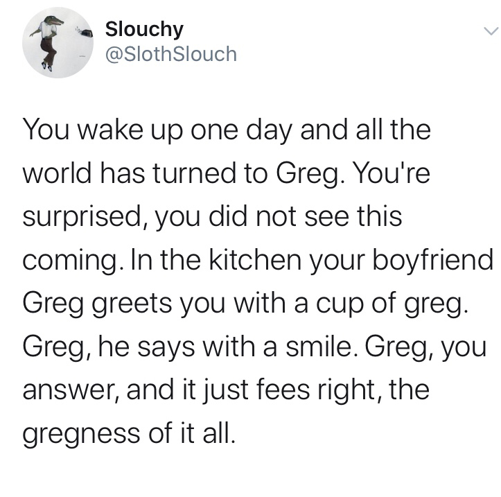quotes - Slouchy Slouch You wake up one day and all the world has turned to Greg. You're surprised, you did not see this coming. In the kitchen your boyfriend Greg greets you with a cup of greg. Greg, he says with a smile. Greg, you answer, and it just fe