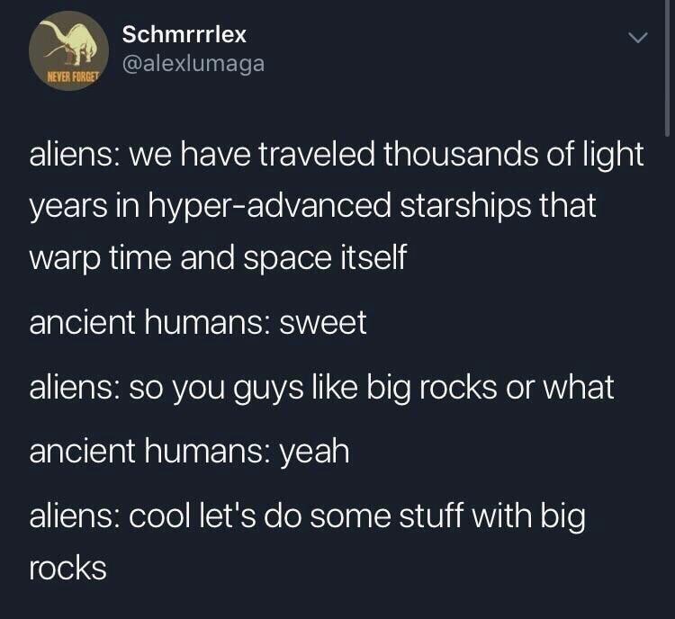 atmosphere - Schmrrrlex Never Forget aliens we have traveled thousands of light years in hyperadvanced starships that warp time and space itself ancient humans sweet aliens so you guys big rocks or what ancient humans yeah aliens cool let's do some stuff 