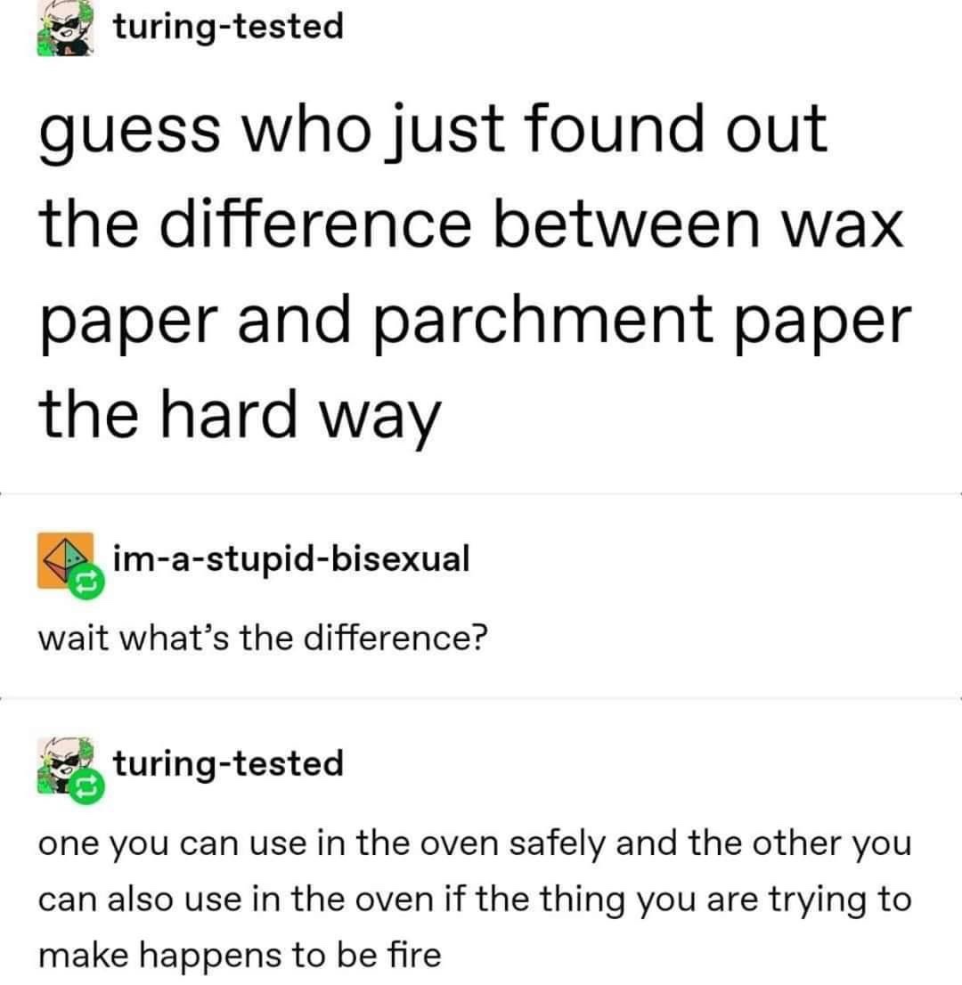 Wax paper - turingtested guess who just found out the difference between wax paper and parchment paper the hard way imastupidbisexual wait what's the difference? turingtested one you can use in the oven safely and the other you can also use in the oven if