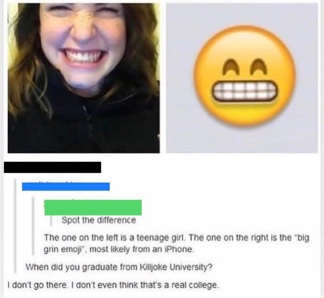 scene phase meme - Aa Spot the difference The one on the left is a teenage girl. The one on the right is the "big grin emoji", most ly from an iPhone. When did you graduate from Killjoke University? I don't go there. I don't even think that's a real colle