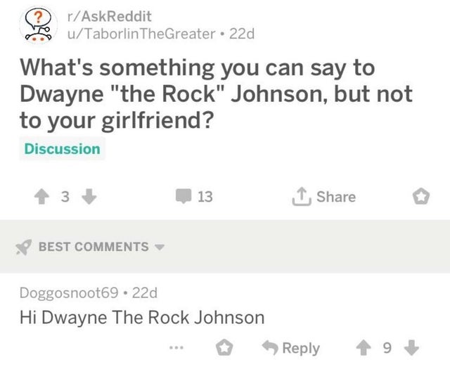 love my girlfriend - ? rAskReddit uTaborlinTheGreater 22d What's something you can say to Dwayne "the Rock" Johnson, but not to your girlfriend? Discussion 13 1 Best Doggosnoot69.22d Hi Dwayne The Rock Johnson 19