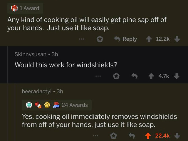 teenage suicide - 1 Award Any kind of cooking oil will easily get pine sap off of your hands. Just use it soap. Skinnysusan . 3h Would this work for windshields? ... beeradactyl 3h 24 Awards Yes, cooking oil immediately removes windshields from off of you
