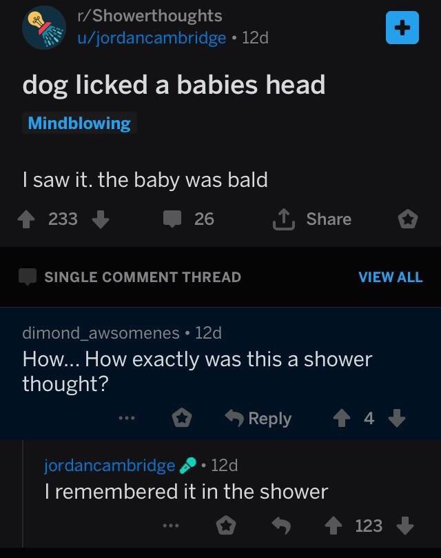 dog licked a babies head - rShowerthoughts ujordancambridge 12d, dog licked a babies head Mindblowing I saw it. the baby was bald 4 233 26 I Single Comment Thread View All 'dimond_awsomenes. 12d, How... How exactly was this a shower thought? ... 4 4 jorda