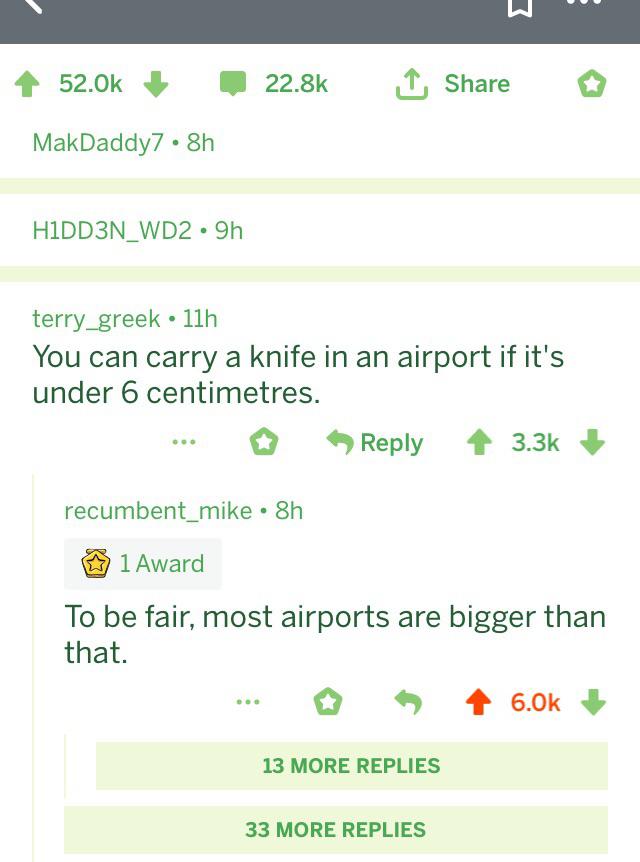 screenshot - 4 MakDaddy7 8h HIDD3N_WD2.9h terry_greek 11h You can carry a knife in an airport if it's under 6 centimetres. ... > recumbent_mike. 8h 1 Award To be fair, most airports are bigger than that. ... 13 More Replies 33 More Replies