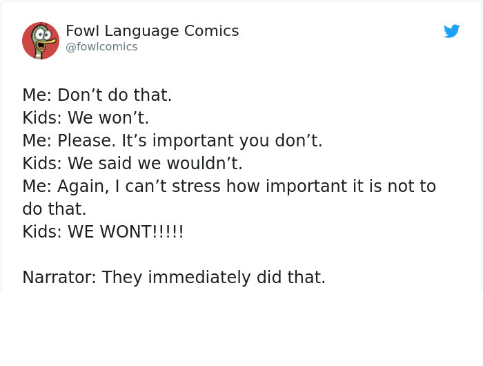 document - Fowl Language Comics Me Don't do that. Kids We won't. Me Please. It's important you don't. Kids We said we wouldn't. Me Again, I can't stress how important it is not to do that. Kids We Wont!!!!! Narrator They immediately did that.